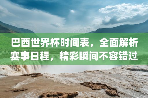 巴西世界杯时间表，全面解析赛事日程，精彩瞬间不容错过