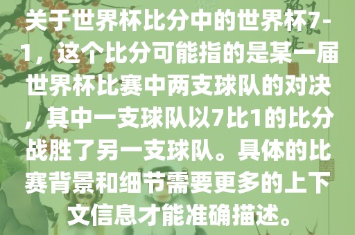 关于世界杯比分中的世界杯7-1，这个比分可能指的是某一届世界杯比赛中两支球队的对决，其中一支球队以7比1的比分战胜了另一支球队。具体的比赛背景和细节需要更多的上下文信息才能准确描述。