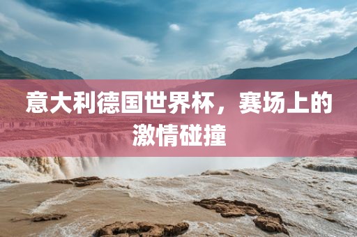 意大利德国世界杯，赛场上的激情碰撞
