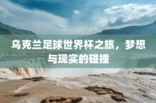 乌克兰足球世界杯之旅，梦想与现实的碰撞