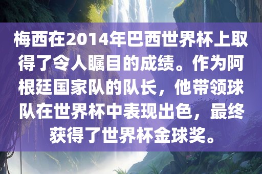 梅西在2014年巴西世界杯上取得了令人瞩目的成绩。作为阿根廷国家队的队长，他带领球队在世界杯中表现出色，最终获得了世界杯金球奖。