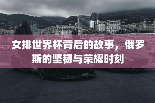 女排世界杯背后的故事，俄罗斯的坚韧与荣耀时刻