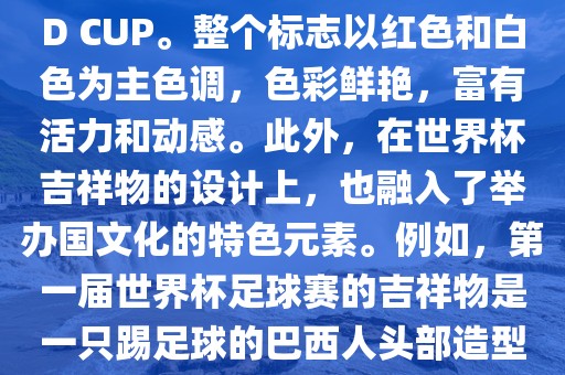 世界杯标志主要由三个部分组成，上方的圆形图案代表了足球运动的主要元素，即足球；中间的图案代表了国际足联的英文缩写FIFA；下方的图案则代表了世界杯的英文名称WORLD CUP。整个标志以红色和白色为主色调，色彩鲜艳，富有活力和动感。此外，在世界杯吉祥物的设计上，也融入了举办国文化的特色元素。例如，第一届世界杯足球赛的吉祥物是一只踢足球的巴西人头部造型的吉祥物，而后续世界杯的吉祥物也各具特色，融入了举办国的文化元素和特色。总之，世界杯标志的设计旨在展示足球运动的精神和举办国的文化特色。