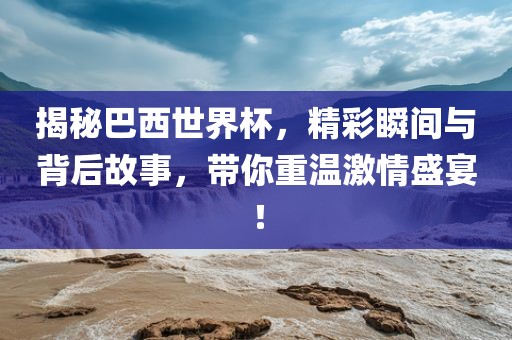 揭秘巴西世界杯，精彩瞬间与背后故事，带你重温激情盛宴！