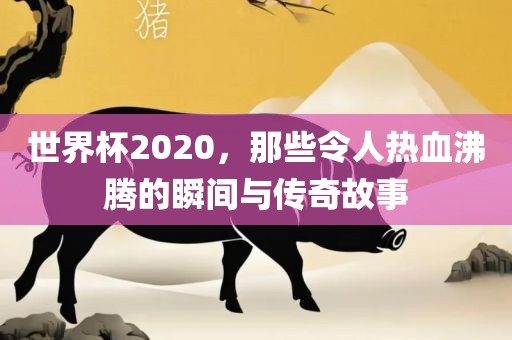 世界杯2020，那些令人热血沸腾的瞬间与传奇故事