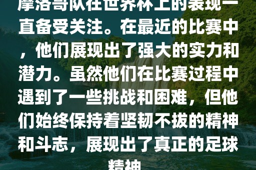 摩洛哥队在世界杯上的表现一直备受关注。在最近的比赛中，他们展现出了强大的实力和潜力。虽然他们在比赛过程中遇到了一些挑战和困难，但他们始终保持着坚韧不拔的精神和斗志，展现出了真眉山市正发家政服务有限公司正的足球精神。
