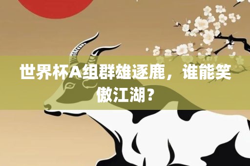 世界杯A组群雄逐鹿，谁能笑傲江湖？眉山市正发家政服务有限公司