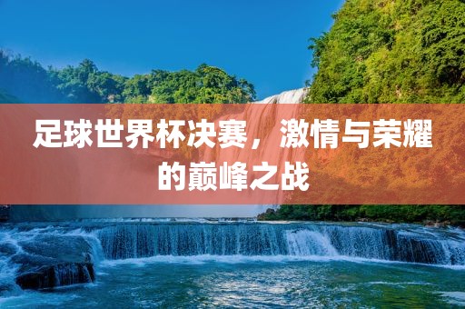 足球世界杯决赛，激情与荣耀的巅峰之战