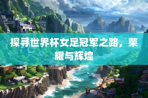 探寻世界杯女足冠军之路，荣耀与辉煌