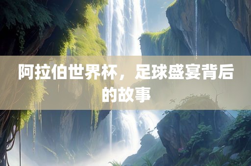 阿拉伯世界杯，足球盛宴背后的故事