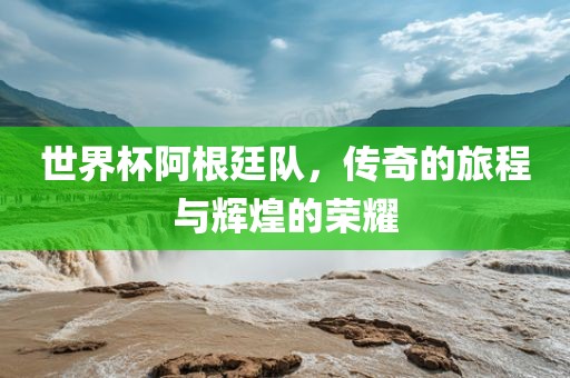 世界杯阿根廷队，传奇的旅程与辉煌的荣耀