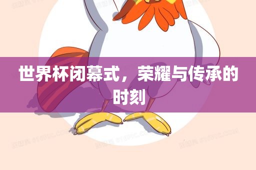 世界杯闭幕式，荣耀与传承的时刻