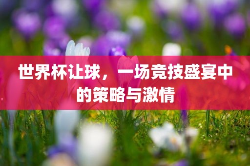 世界杯让球，一场竞技盛宴中的策略与激情