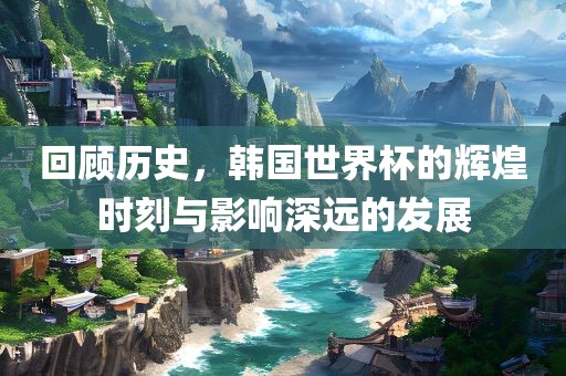 回顾历史，韩国世界杯的辉煌时刻与影响深远的发展眉山市正发家政服务有限公司