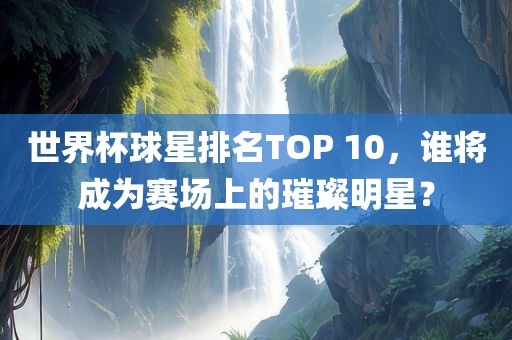 世界杯球星排名TOP 10，谁将成为赛场上的璀璨明星？