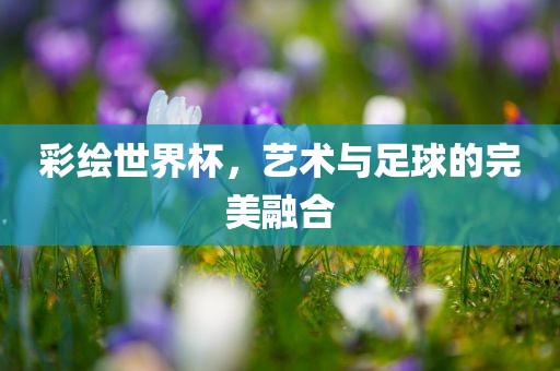 彩绘世界杯，艺术与足球的完美融合眉山市正发家政服务有限公司