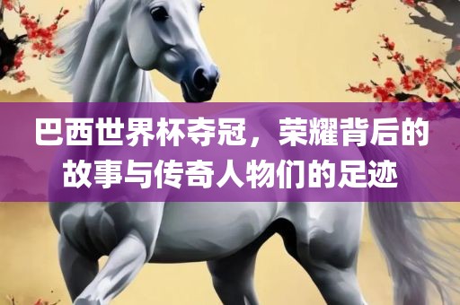 巴西世界杯夺冠，荣耀背后的故事与传奇人物们的足迹