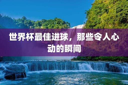 世界杯最佳进球，那些令人心动的瞬间