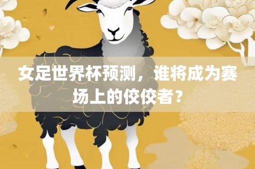 女足世界杯预测，谁将成为赛场上的佼佼者？