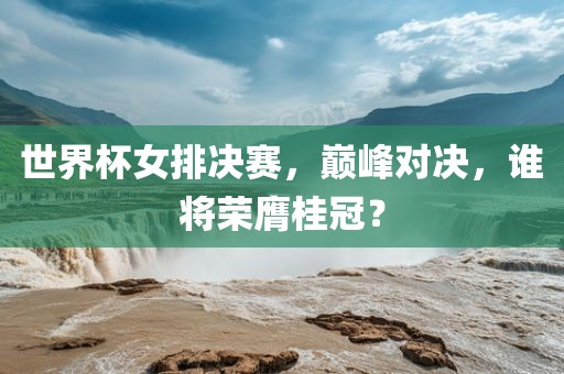 世界杯女排决赛，巅峰对决，谁将荣膺桂冠？
