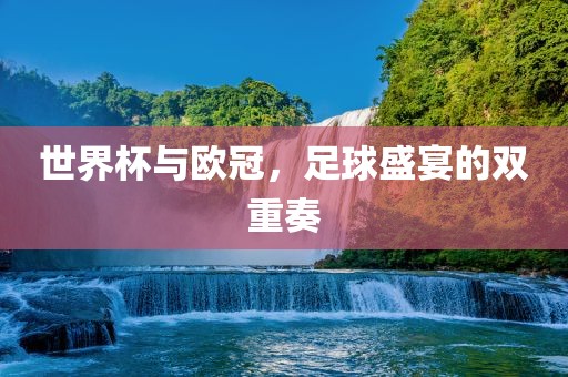 世界杯与欧冠，足球盛宴的双重奏