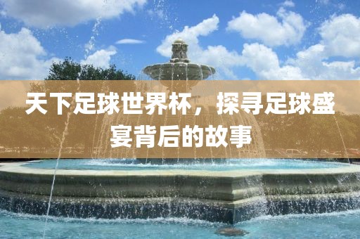 天下足球世界杯，探寻足球盛宴背后的故事