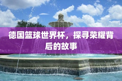 德国篮球世界杯，探寻荣耀背后的故事眉山市正发家政服务有限公司