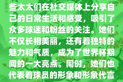世界杯太太团是指参与世界杯的球队中球员的妻子们组成的团体。这些太太们在世界杯期间备受关注，她们的出现也为比赛增添了不少色彩和看点。这些太太们在社交媒体上分享自己的日常生活和感受，吸引了众多球迷和粉丝的关注。她们不仅长相美丽，还有着独特的魅力和气质，成为了世界杯期间的一大亮点。同时，她们也代表着球员的形象和形象代言人的角色，因此她们的穿着打扮和言行举止备受关注。总之，世界杯太太团是世界杯期间不可或缺的一部分，她们的存在让比赛更加有趣和吸引人。