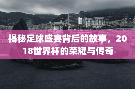 揭秘足球盛宴背后的故事，2018世界杯的荣耀与传奇眉山市正发家政服务有限公司