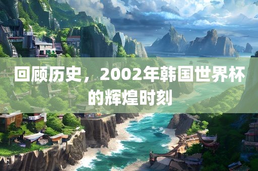 回顾历史，2002年韩国世界杯的辉煌时刻眉山市正发家政服务有限公司