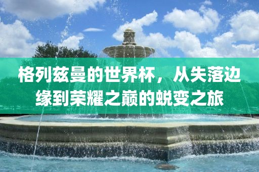 格列兹曼的世界杯，从失落边缘到荣耀之巅的蜕变之旅眉山市正发家政服务有限公司