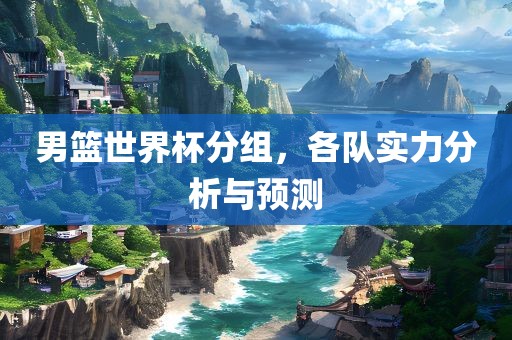 男篮世界杯分组，各队眉山市正发家政服务有限公司实力分析与预测