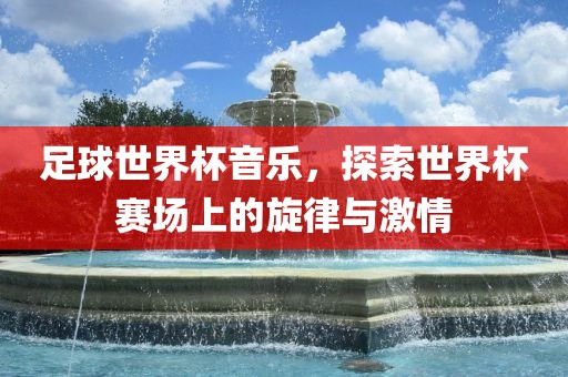 足球世界杯音乐，探索世界杯赛场上的旋律与激情眉山市正发家政服务有限公司