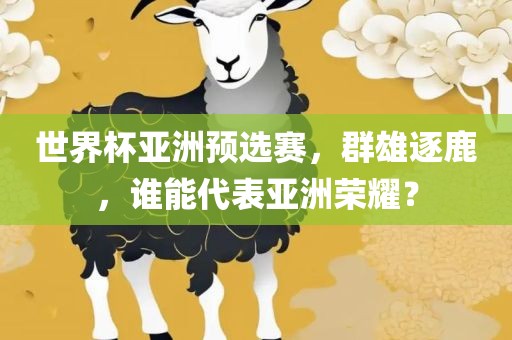 世界杯亚洲预选赛，群雄逐鹿，谁能代表亚洲荣耀？眉山市正发家政服务有限公司