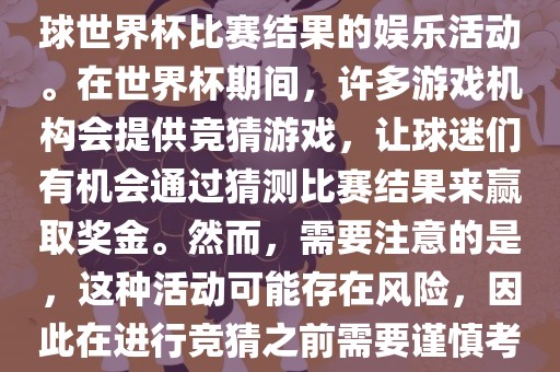 世界杯竞猜游戏是一种基于足球世界杯比赛结果的娱乐活动。在世界杯期间，许多游戏机构会提供竞猜游戏，让球迷们有机会通过猜测比赛结果来赢取奖金。然而，需要注意的是，这种活动可能存在风险，因此在进行竞猜之前需要谨慎考虑。