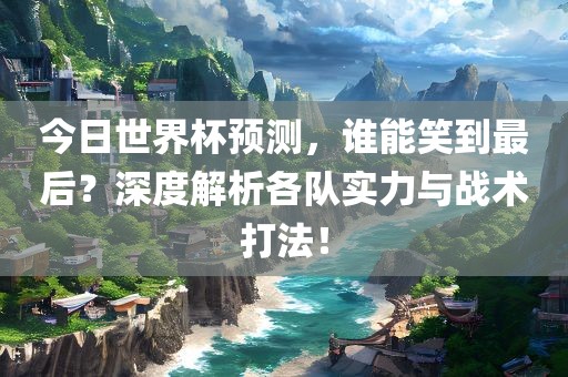 今日世界杯预测，谁能笑到最后？深度解析各队实力与战术打法！眉山市正发家政服务有限公司