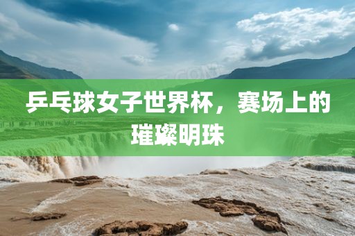 乒乓球女子世界杯，赛场上的璀璨明珠