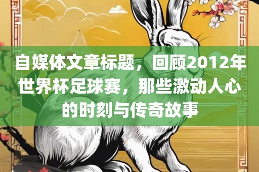 自媒体文章标题，回顾2012年世界杯足球赛，那些激动人心的时刻与传奇故事眉山市正发家政服务有限公司