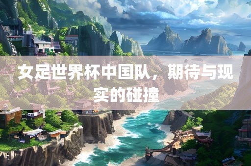 女足世界杯中国队，期待与现实的碰撞眉山市正发家政服务有限公司