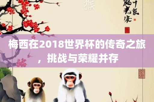 梅西在2018世界杯的传奇之眉山市正发家政服务有限公司旅，挑战与荣耀并存