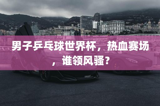 男子乒乓球世界杯，热血赛场，谁领风骚？