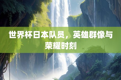 世界杯日本队员，英雄群像与荣耀时刻眉山市正发家政服务有限公司