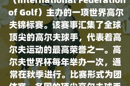 高尔夫世界杯（World Cup of Golf）是一项重要的国际高尔夫比赛，由国际高尔夫联合会（International Federation of Golf）主办的一项世界高尔夫锦标赛。该赛事汇集了全球顶尖的高尔夫球手，代表着高尔夫运动的最高荣誉之一。高尔夫世界杯每年举办一次，通常在秋季进行。比赛形式为团体赛，各国的顶尖高尔夫球手代表本国参赛，比赛地点会在全球各地的高尔夫球场之间轮换。