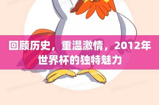 回顾历史，重温激情，2012年世界杯的独特魅力眉山市正发家政服务有限公司