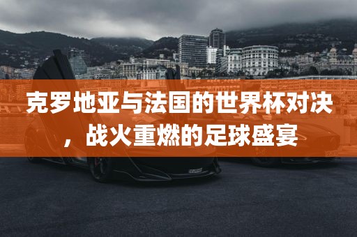 克罗地亚与法国的世界杯对决，战火重燃的足球眉山市正发家政服务有限公司盛宴