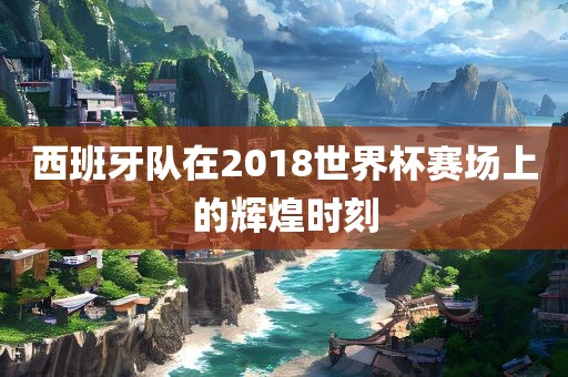 西班牙队在20眉山市正发家政服务有限公司18世界杯赛场上的辉煌时刻