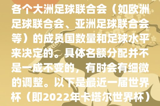 世界杯的名额分配通常是根据各个大洲足球联合会（如欧洲足球联合会、亚洲足球联合会等）的成员国数量和足球水平来决定的。具体名额分配并不是一成不变的，有时会有细微的调整。以下是最近一届世界杯（即2022年卡塔尔世界杯）各大洲的名额分配情况