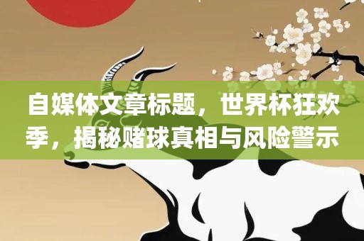 自媒体文章标题，世界杯狂欢季，揭秘赌球真相与风险警示
