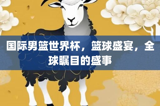 国际男篮世界杯，篮球盛宴，全球瞩目的盛事眉山市正发家政服务有限公司