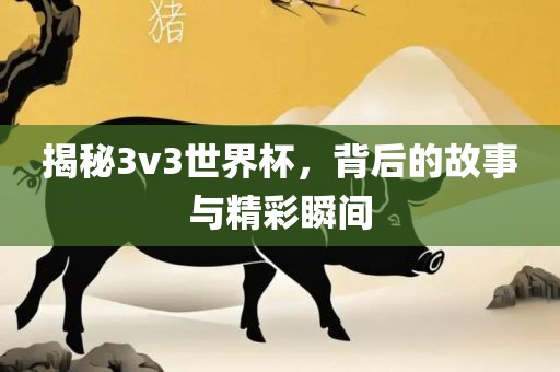 揭秘3v3世界杯，背后的故事与精彩瞬间